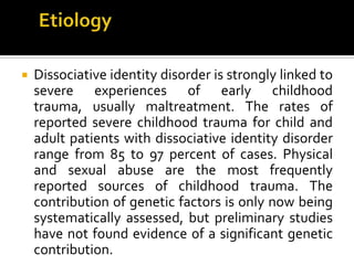  Dissociative identity disorder is strongly linked to
severe experiences of early childhood
trauma, usually maltreatment. The rates of
reported severe childhood trauma for child and
adult patients with dissociative identity disorder
range from 85 to 97 percent of cases. Physical
and sexual abuse are the most frequently
reported sources of childhood trauma. The
contribution of genetic factors is only now being
systematically assessed, but preliminary studies
have not found evidence of a significant genetic
contribution.
 