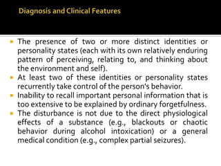  The presence of two or more distinct identities or
personality states (each with its own relatively enduring
pattern of perceiving, relating to, and thinking about
the environment and self).
 At least two of these identities or personality states
recurrently take control of the person's behavior.
 Inability to recall important personal information that is
too extensive to be explained by ordinary forgetfulness.
 The disturbance is not due to the direct physiological
effects of a substance (e.g., blackouts or chaotic
behavior during alcohol intoxication) or a general
medical condition (e.g., complex partial seizures).
 