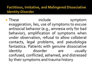  These include symptom
exaggeration, lies, use of symptoms to excuse
antisocial behavior (e.g., amnesia only for bad
behavior), amplification of symptoms when
under observation, refusal to allow collateral
contacts, legal problems, and pseudologia
fantastica. Patients with genuine dissociative
identity disorder are usually
confused, conflicted, ashamed, and distressed
by their symptoms and trauma history
 
