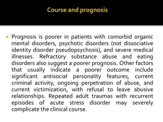  Prognosis is poorer in patients with comorbid organic
mental disorders, psychotic disorders (not dissociative
identity disorder pseudopsychosis), and severe medical
illnesses. Refractory substance abuse and eating
disorders also suggest a poorer prognosis. Other factors
that usually indicate a poorer outcome include
significant antisocial personality features, current
criminal activity, ongoing perpetration of abuse, and
current victimization, with refusal to leave abusive
relationships. Repeated adult traumas with recurrent
episodes of acute stress disorder may severely
complicate the clinical course.
 