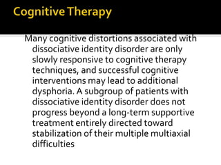 Many cognitive distortions associated with
dissociative identity disorder are only
slowly responsive to cognitive therapy
techniques, and successful cognitive
interventions may lead to additional
dysphoria. A subgroup of patients with
dissociative identity disorder does not
progress beyond a long-term supportive
treatment entirely directed toward
stabilization of their multiple multiaxial
difficulties
 