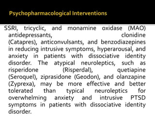 SSRI, tricyclic, and monamine oxidase (MAO)
antidepressants, clonidine
(Catapres), anticonvulsants, and benzodiazepines
in reducing intrusive symptoms, hyperarousal, and
anxiety in patients with dissociative identity
disorder. The atypical neuroleptics, such as
risperidone (Risperdal), quetiapine
(Seroquel), ziprasidone (Geodon), and olanzapine
(Zyprexa), may be more effective and better
tolerated than typical neuroleptics for
overwhelming anxiety and intrusive PTSD
symptoms in patients with dissociative identity
disorder.
 