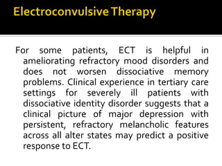 For some patients, ECT is helpful in
ameliorating refractory mood disorders and
does not worsen dissociative memory
problems. Clinical experience in tertiary care
settings for severely ill patients with
dissociative identity disorder suggests that a
clinical picture of major depression with
persistent, refractory melancholic features
across all alter states may predict a positive
response to ECT.
 