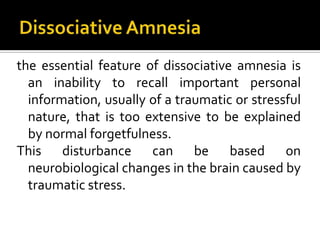 the essential feature of dissociative amnesia is
an inability to recall important personal
information, usually of a traumatic or stressful
nature, that is too extensive to be explained
by normal forgetfulness.
This disturbance can be based on
neurobiological changes in the brain caused by
traumatic stress.
 