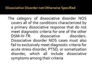 The category of dissociative disorder NOS
covers all of the conditions characterized by
a primary dissociative response that do not
meet diagnostic criteria for one of the other
DSM-IV-TR dissociative disorders.
Dissociative disorder NOS cases must also
fail to exclusively meet diagnostic criteria for
acute stress disorder, PTSD, or somatization
disorder, which all include dissociative
symptoms among their criteria
 