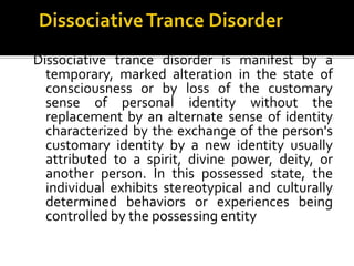 Dissociative trance disorder is manifest by a
temporary, marked alteration in the state of
consciousness or by loss of the customary
sense of personal identity without the
replacement by an alternate sense of identity
characterized by the exchange of the person's
customary identity by a new identity usually
attributed to a spirit, divine power, deity, or
another person. In this possessed state, the
individual exhibits stereotypical and culturally
determined behaviors or experiences being
controlled by the possessing entity
 