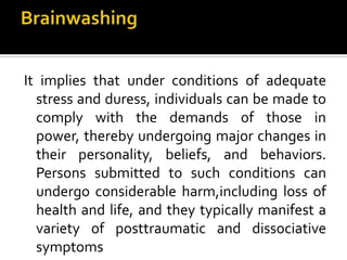 It implies that under conditions of adequate
stress and duress, individuals can be made to
comply with the demands of those in
power, thereby undergoing major changes in
their personality, beliefs, and behaviors.
Persons submitted to such conditions can
undergo considerable harm,including loss of
health and life, and they typically manifest a
variety of posttraumatic and dissociative
symptoms
 