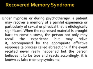 Under hypnosis or during psychotherapy, a patient
may recover a memory of a painful experience or
particularly of sexual or physical that is etiologically
significant. When the repressed material is brought
back to consciousness, the person not only may
recall the experience but may relive
it, accompanied by the appropriate affective
response (a process called abreaction). If the event
recalled never really happened but the person
believes it to be true and reacts accordingly, it is
known as false memory syndrome
 