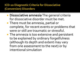  Dissociative amnesiaThe general criteria
for dissociative disorder must be met.
 There must be amnesia, partial or
complete, for recent events or problems that
were or still are traumatic or stressful.
 The amnesia is too extensive and persistent
to be explained by ordinary forgetfulness
(although its depth and extent may vary
from one assessment to the next) or by
intentional simulation
 