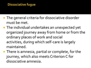  The general criteria for dissociative disorder
must be met.
 The individual undertakes an unexpected yet
organized journey away from home or from the
ordinary places of work and social
activities, during which self-care is largely
maintained.
 There is amnesia, partial or complete, for the
journey, which also meets Criterion C for
dissociative amnesia.
 
