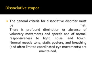  The general criteria for dissociative disorder must
be met.
There is profound diminution or absence of
voluntary movements and speech and of normal
responsiveness to light, noise, and touch.
Normal muscle tone, static posture, and breathing
(and often limited coordinated eye movements) are
maintained.
 