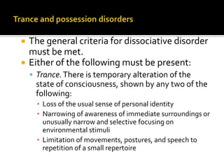  The general criteria for dissociative disorder
must be met.
 Either of the following must be present:
 Trance.There is temporary alteration of the
state of consciousness, shown by any two of the
following:
▪ Loss of the usual sense of personal identity
▪ Narrowing of awareness of immediate surroundings or
unusually narrow and selective focusing on
environmental stimuli
▪ Limitation of movements, postures, and speech to
repetition of a small repertoire
 