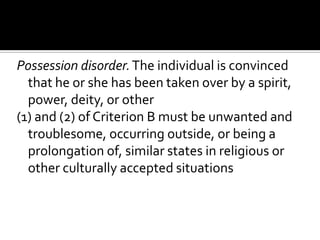 Possession disorder.The individual is convinced
that he or she has been taken over by a spirit,
power, deity, or other
(1) and (2) of Criterion B must be unwanted and
troublesome, occurring outside, or being a
prolongation of, similar states in religious or
other culturally accepted situations
 