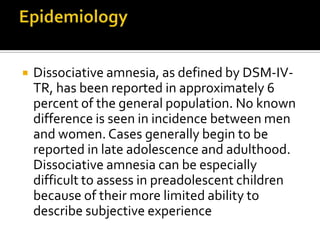  Dissociative amnesia, as defined by DSM-IV-
TR, has been reported in approximately 6
percent of the general population. No known
difference is seen in incidence between men
and women. Cases generally begin to be
reported in late adolescence and adulthood.
Dissociative amnesia can be especially
difficult to assess in preadolescent children
because of their more limited ability to
describe subjective experience
 