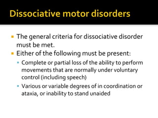  The general criteria for dissociative disorder
must be met.
 Either of the following must be present:
 Complete or partial loss of the ability to perform
movements that are normally under voluntary
control (including speech)
 Various or variable degrees of in coordination or
ataxia, or inability to stand unaided
 