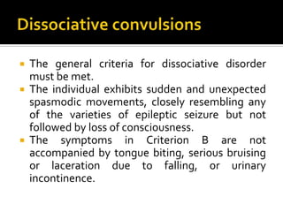  The general criteria for dissociative disorder
must be met.
 The individual exhibits sudden and unexpected
spasmodic movements, closely resembling any
of the varieties of epileptic seizure but not
followed by loss of consciousness.
 The symptoms in Criterion B are not
accompanied by tongue biting, serious bruising
or laceration due to falling, or urinary
incontinence.
 