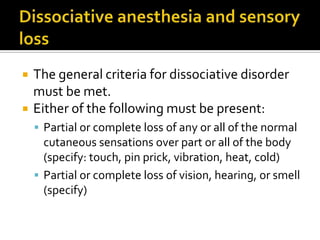  The general criteria for dissociative disorder
must be met.
 Either of the following must be present:
 Partial or complete loss of any or all of the normal
cutaneous sensations over part or all of the body
(specify: touch, pin prick, vibration, heat, cold)
 Partial or complete loss of vision, hearing, or smell
(specify)
 