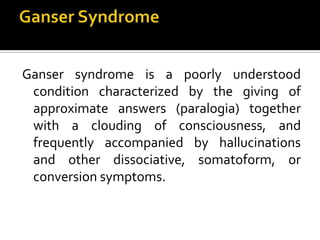 Ganser syndrome is a poorly understood
condition characterized by the giving of
approximate answers (paralogia) together
with a clouding of consciousness, and
frequently accompanied by hallucinations
and other dissociative, somatoform, or
conversion symptoms.
 
