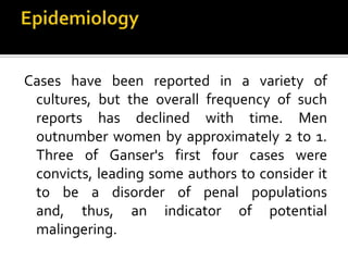 Cases have been reported in a variety of
cultures, but the overall frequency of such
reports has declined with time. Men
outnumber women by approximately 2 to 1.
Three of Ganser's first four cases were
convicts, leading some authors to consider it
to be a disorder of penal populations
and, thus, an indicator of potential
malingering.
 
