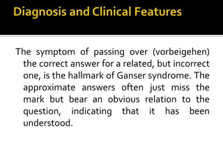 The symptom of passing over (vorbeigehen)
the correct answer for a related, but incorrect
one, is the hallmark of Ganser syndrome. The
approximate answers often just miss the
mark but bear an obvious relation to the
question, indicating that it has been
understood.
 