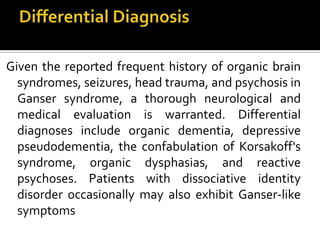 Given the reported frequent history of organic brain
syndromes, seizures, head trauma, and psychosis in
Ganser syndrome, a thorough neurological and
medical evaluation is warranted. Differential
diagnoses include organic dementia, depressive
pseudodementia, the confabulation of Korsakoff's
syndrome, organic dysphasias, and reactive
psychoses. Patients with dissociative identity
disorder occasionally may also exhibit Ganser-like
symptoms
 