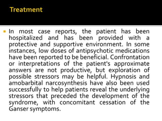  In most case reports, the patient has been
hospitalized and has been provided with a
protective and supportive environment. In some
instances, low doses of antipsychotic medications
have been reported to be beneficial. Confrontation
or interpretations of the patient's approximate
answers are not productive, but exploration of
possible stressors may be helpful. Hypnosis and
amobarbital narcosynthesis have also been used
successfully to help patients reveal the underlying
stressors that preceded the development of the
syndrome, with concomitant cessation of the
Ganser symptoms.
 