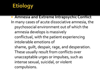  Amnesia and Extreme Intrapsychic Conflict
In many cases of acute dissociative amnesia, the
psychosocial environment out of which the
amnesia develops is massively
conflictual, with the patient experiencing
intolerable emotions of
shame, guilt, despair, rage, and desperation.
These usually result from conflicts over
unacceptable urges or impulses, such as
intense sexual, suicidal, or violent
compulsions.
 