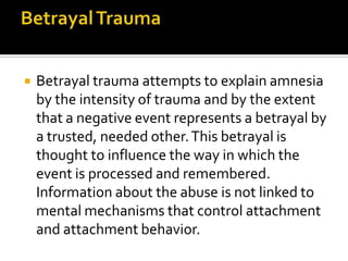  Betrayal trauma attempts to explain amnesia
by the intensity of trauma and by the extent
that a negative event represents a betrayal by
a trusted, needed other.This betrayal is
thought to influence the way in which the
event is processed and remembered.
Information about the abuse is not linked to
mental mechanisms that control attachment
and attachment behavior.
 