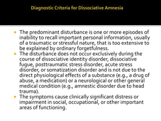 The predominant disturbance is one or more episodes of
inability to recall important personal information, usually
of a traumatic or stressful nature, that is too extensive to
be explained by ordinary forgetfulness.
 The disturbance does not occur exclusively during the
course of dissociative identity disorder, dissociative
fugue, posttraumatic stress disorder, acute stress
disorder, or somatization disorder and is not due to the
direct physiological effects of a substance (e.g., a drug of
abuse, a medication) or a neurological or other general
medical condition (e.g., amnestic disorder due to head
trauma).
 The symptoms cause clinically significant distress or
impairment in social, occupational, or other important
areas of functioning.
 