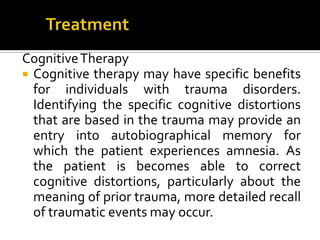 CognitiveTherapy
 Cognitive therapy may have specific benefits
for individuals with trauma disorders.
Identifying the specific cognitive distortions
that are based in the trauma may provide an
entry into autobiographical memory for
which the patient experiences amnesia. As
the patient is becomes able to correct
cognitive distortions, particularly about the
meaning of prior trauma, more detailed recall
of traumatic events may occur.
 