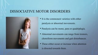 DISSOCIATIVE MOTOR DISORDERS
• It is the commonest varieties with either
paralysis or abnormal movements.
• Paralysis can be mono, para or quadriplegia.
• Abnormal movements can range from tremors,
choreiform movements and gait disturbances.
• These either occur or increase when attention
is directed towards them.
 
