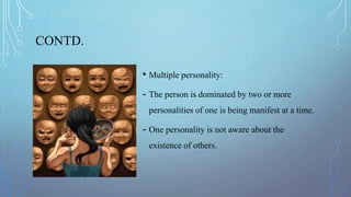 CONTD.
• Multiple personality:
- The person is dominated by two or more
personalities of one is being manifest at a time.
- One personality is not aware about the
existence of others.
 