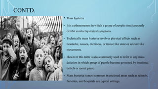 CONTD.
• Mass hysteria
- It is a phenomenon in which a group of people simultaneously
exhibit similar hysterical symptoms.
- Technically mass hysteria involves physical effects such as
headache, nausea, dizziness, or trance like state or seizure like
movements.
- However this term is also commonly used to refer to any mass
delusion in which group of people become governed by irrational
beliefs or moral panic.
- Mass hysteria is most common in enclosed areas such as schools,
factories, and hospitals are typical settings.
 