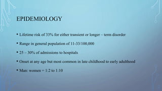 EPIDEMIOLOGY
• Lifetime risk of 33% for either transient or longer – term disorder
• Range in general population of 11-33/100,000
• 25 – 30% of admissions to hospitals
• Onset at any age but most common in late childhood to early adulthood
• Man: women = 1:2 to 1:10
 
