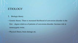 ETIOLOGY
1. Biologic theory
- Genetic theory: There is increased likelihood of conversion disorder in the
first – degree relatives of patients of conversion disorder. Increase risk in
monozygotic twins.
- Physical illness, brain damage etc.
 