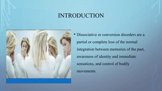 INTRODUCTION
• Dissociative or conversion disorders are a
partial or complete loss of the normal
integration between memories of the past,
awareness of identity and immediate
sensations, and control of bodily
movements.
 