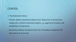 CONTD.
2. Psychodynamic theory:
- Primary defense mechanism (Repression): Repression of unconscious
intrapsychic conflicts (instinctual impulse, e.g. aggression/sexuality, and
prohibitions of expression)
- the primary defense mechanism fails use of secondary mechanism like
dissociation & conversion
 