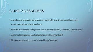 CLINICAL FEATURES
• Anesthesia and paresthesia is common, especially in extremities (although all
sensory modalities can be involved)
• Possible involvement of organs of special sense (deafness, blindness, tunnel vision)
• Abnormal movements (gait disturbance, weakness/paralysis)
• Movements generally worsen with calling of attention
 