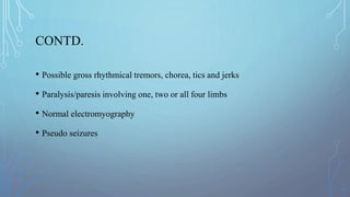 CONTD.
• Possible gross rhythmical tremors, chorea, tics and jerks
• Paralysis/paresis involving one, two or all four limbs
• Normal electromyography
• Pseudo seizures
 
