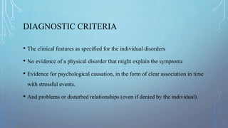 DIAGNOSTIC CRITERIA
• The clinical features as specified for the individual disorders
• No evidence of a physical disorder that might explain the symptoms
• Evidence for psychological causation, in the form of clear association in time
with stressful events.
• And problems or disturbed relationships (even if denied by the individual).
 