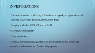 INVESTIGATIONS
• Laboratory studies i.e. electrolyte disturbances, hypo/hyper glycemia, renal
function test, system infection, toxins, other drugs
• Imaging studied i.e CXR, CT scan or MRI
• Electroencephalography
• Lumbar puncture
* Note: Avoid unnecessary, painful or invasive test if possible as they can
results in reinforcement and fixation of symptoms
 