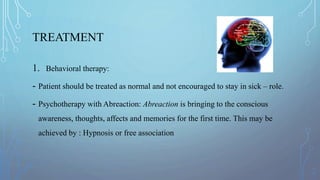 TREATMENT
1. Behavioral therapy:
- Patient should be treated as normal and not encouraged to stay in sick – role.
- Psychotherapy with Abreaction: Abreaction is bringing to the conscious
awareness, thoughts, affects and memories for the first time. This may be
achieved by : Hypnosis or free association
 