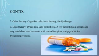 CONTD.
2. Other therapy: Cognitive behavioral therapy, family therapy
3. Drug therapy: Drugs have very limited role. A few patients have anxiety and
may need short term treatment with benzodiazepines, antipsychotic for
hysterical psychosis.
 