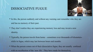 DISSOCIATIVE FUGUE
• In this, the person suddenly and without any warning cant remember who they are
and has no memory of their past.
• They don’t realize they are experiencing memory loss and may invent a new
identity.
• Typically, the person travels from home – sometimes over thousands of kilometers-
while in fugue, which may last between hours and months.
• When the person comes out of their dissociative fugue, they are usually confused
with no recollection of the ‘new life’. They have made for themselves.
 