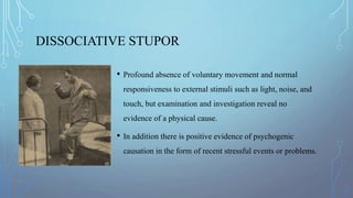 DISSOCIATIVE STUPOR
• Profound absence of voluntary movement and normal
responsiveness to external stimuli such as light, noise, and
touch, but examination and investigation reveal no
evidence of a physical cause.
• In addition there is positive evidence of psychogenic
causation in the form of recent stressful events or problems.
 