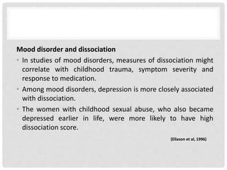 Mood disorder and dissociation
• In studies of mood disorders, measures of dissociation might
correlate with childhood trauma, symptom severity and
response to medication.
• Among mood disorders, depression is more closely associated
with dissociation.
• The women with childhood sexual abuse, who also became
depressed earlier in life, were more likely to have high
dissociation score.
(Ellason et al, 1996)
 