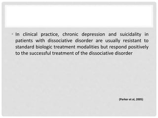 • In clinical practice, chronic depression and suicidality in
patients with dissociative disorder are usually resistant to
standard biologic treatment modalities but respond positively
to the successful treatment of the dissociative disorder
(Parker et al, 2005)
 