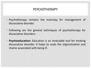 PSYCHOTHERAPY
• Psychotherapy remains the mainstay for management of
dissociative disorder.
• Following are the general techniques of psychotherapy for
dissociative disorders-
• Psychoeducation: Education is an invaluable tool for treating
dissociative disorder. It helps to undo the stigmatization and
shame associated with being ill.
 