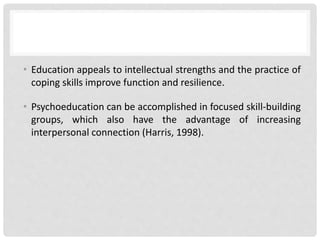 • Education appeals to intellectual strengths and the practice of
coping skills improve function and resilience.
• Psychoeducation can be accomplished in focused skill-building
groups, which also have the advantage of increasing
interpersonal connection (Harris, 1998).
 