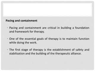 Pacing and containment
• Pacing and containment are critical in building a foundation
and framework for therapy.
• One of the essential goals of therapy is to maintain function
while doing the work.
• The first stage of therapy is the establishment of safety and
stabilization and the building of the therapeutic alliance.
 
